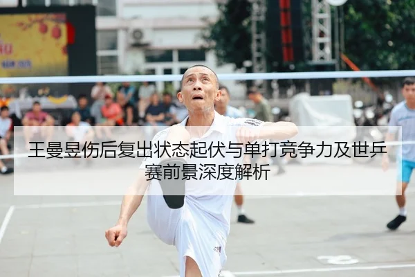 王曼昱伤后复出状态起伏与单打竞争力及世乒赛前景深度解析