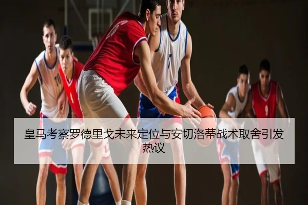 皇马考察罗德里戈未来定位与安切洛蒂战术取舍引发热议