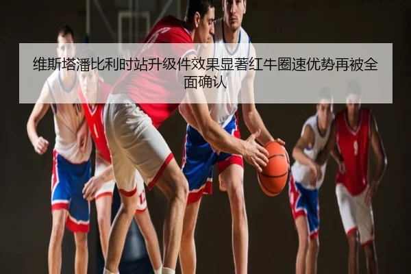 维斯塔潘比利时站升级件效果显著红牛圈速优势再被全面确认