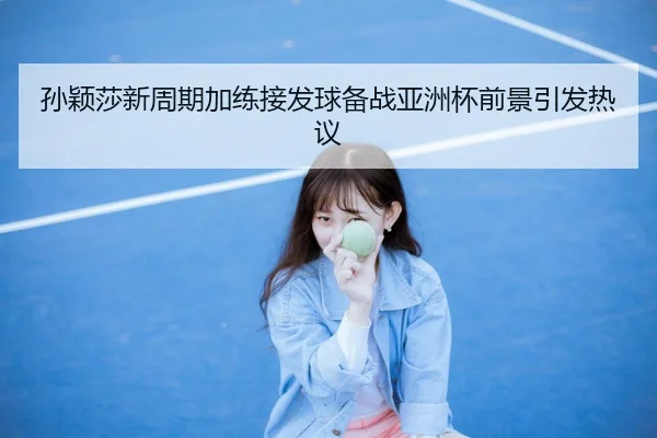 孙颖莎新周期加练接发球备战亚洲杯前景引发热议