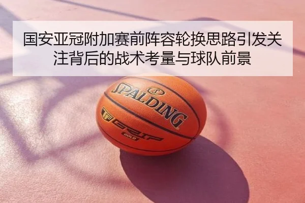 国安亚冠附加赛前阵容轮换思路引发关注背后的战术考量与球队前景