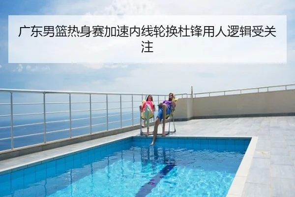 广东男篮热身赛加速内线轮换杜锋用人逻辑受关注