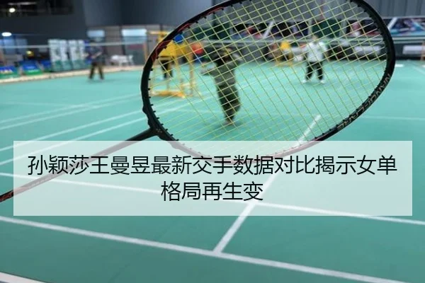 孙颖莎王曼昱最新交手数据对比揭示女单格局再生变