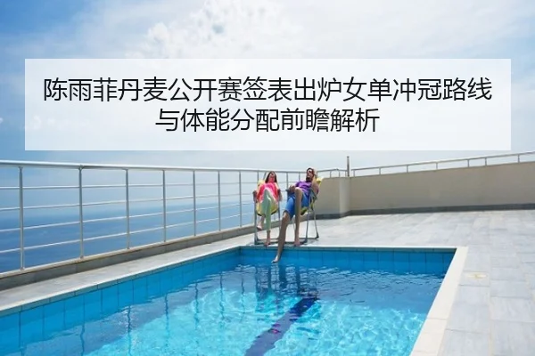 陈雨菲丹麦公开赛签表出炉女单冲冠路线与体能分配前瞻解析